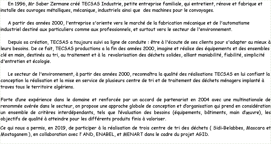 Zone de Texte: En 1996, Mr Saber Zermane créé TECSAS Industrie, petite entreprise familiale, qui entretient, rénove et fabrique et installe des ouvrages métalliques, mécanique, industriels ainsi que des machines pour le convoyages.
A partir des années 2000, l'entreprise s'oriente vers le marché de la fabrication mécanique et de l'automatisme industriel destiné aux particuliers comme aux professionnels, et surtout vers le secteur de l'environnement.
Depuis sa création, TECSAS a toujours suivi sa ligne de conduite : être à l'écoute de ses clients pour s'adapter au mieux à leurs besoins. De ce fait, TECSAS productions a la fin des années 2000, imagine et réalise des équipements et des ensembles clé en main, destinés au tri, au traitement et à la revalorisation des déchets solides, alliant maniabilité, fiabilité, simplicité d'entretien et écologie.
Le secteur de l'environnement, à partir des années 2000, reconnaîtra la qualité des réalisations TECSAS en lui confiant la conception la réalisation et la mise en service de plusieurs centre de tri et de traitement des déchets ménagers implanté à traves tous le territoire algériens.
Forte d’une expérience dans le domaine et renforcée par un accord de partenariat en 2004 avec une multinationale de renommée avérée dans le secteur, on propose une approche globale de conception et d’organisation qui prend en considération un ensemble de critères interdépendants, tels que l’évaluation des besoins (équipements, bâtiments, main d’œuvre), les objectifs de qualité à atteindre pour les différents produits finis à valoriser.
Ce qui nous a permis, en 2019, de participer à la réalisation de trois centre de tri des déchets ( Sidi-Belabbes, Mascara et Mostaganem ), en collaboration avec l’ AND, ENABEL, et MENART dans le cadre du projet AGID.